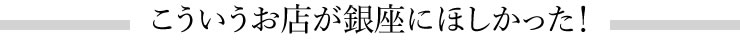 こうしたお店が銀座にほしかった！