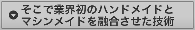 そこで業界初のハンドメイドとマシンメイドを融合させた技術