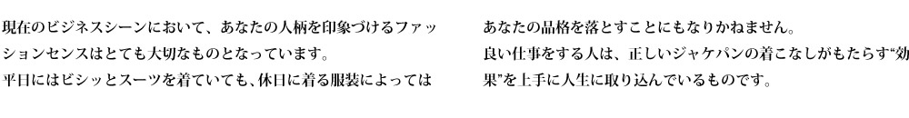現在のビジネスシーンにおいて、あなたの人柄を印象づけるファッションセンスはとても大切なものとなっています。
平日にはビシッとスーツを着ていても、休日に着る服装によってはあなたの品格を落とすことにもなりかねません。
良い仕事をする人は、正しいジャケパンの着こなしがもたらす“効果”を上手に人生に取り込んでいるものです。